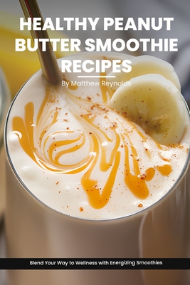 Healthy Peanut Butter Smoothie Recipes Cookbook: Blend Your Way to Wellness with Energizing Smoothie Recipe Ideas Packed with Peanut Power - Reynolds, Matthew