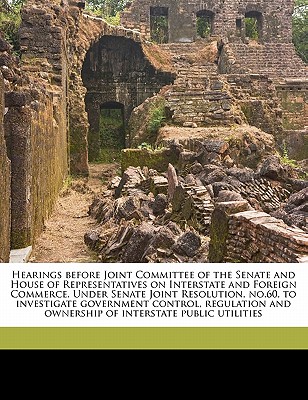 Hearings Before Joint Committee of the Senate and House of Representatives on Interstate and Foreign Commerce. Under Senate Joint Resolution, No.60, to Investigate Government Control, Regulation and Ownership of Interstate Public Utilities - Thom, Alfred P 1854