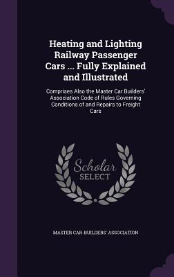 Heating and Lighting Railway Passenger Cars ... Fully Explained and Illustrated: Comprises Also the Master Car Builders' Association Code of Rules Governing Conditions of and Repairs to Freight Cars - Master Car-Builders' Association (Creator)