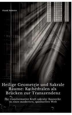 Heilige Geometrie und Sakrale Rume: Kathedralen als Brcken zur Transzendenz: Die transformative Kraft sakraler Bauwerke in einer modernen, spirituellen Welt - Haberer, Frank