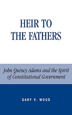 Heir to the Fathers: John Quincy Adams and the Spirit of Constitutional Government - Wood, Gary V