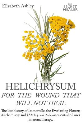 Helichrysum For The Wound That Will Not Heal: The Lost History of Immortelle, The Everlasting Flower, Its Chemistry and Helichrysum Italicum Essential Oil Uses In Aromatherapy - Bruce, Jill, and Ashley, Elizabeth