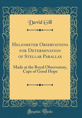 Heliometer Observations for Determination of Stellar Parallax: Made at the Royal Observatory, Cape of Good Hope (Classic Reprint) - Gill, David, Sir