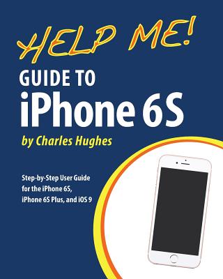 Help Me! Guide to iPhone 6S: Step-by-Step User Guide for the iPhone 6S, iPhone 6S Plus, and iOS 9 - Hughes, Charles, Professor