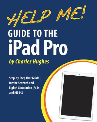 Help Me! Guide to the iPad Pro: Step-by-Step User Guide for the Seventh and Eighth Generation iPads and iOS 9.3 - Hughes, Charles, Professor