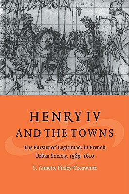 Henry IV and the Towns: The Pursuit of Legitimacy in French Urban Society, 1589-1610 - Finley-Croswhite, S. Annette