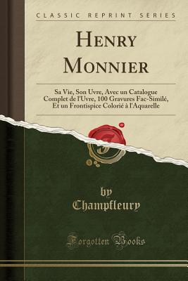 Henry Monnier: Sa Vie, Son Uvre, Avec Un Catalogue Complet de L'Uvre, 100 Gravures Fac-Simile, Et Un Frontispice Colorie A L'Aquarelle (Classic Reprint) - Champfleury, Champfleury