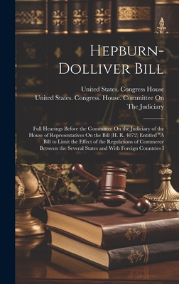 Hepburn-Dolliver Bill: Full Hearings Before the Committee On the Judiciary of the House of Representatives On the Bill (H. R. 4072) Entitled "A Bill to Limit the Effect of the Regulations of Commerce Between the Several States and With Foreign Countries I - United States Congress House Commi (Creator), and United States Congress House (Creator)