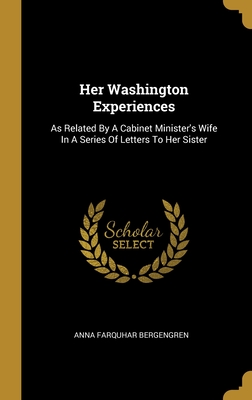 Her Washington Experiences: As Related By A Cabinet Minister's Wife In A Series Of Letters To Her Sister - Bergengren, Anna Farquhar