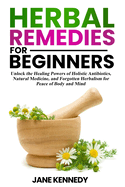 Herbal Remedies for Beginners: Unlock the Healing Powers of Holistic Antibiotics, Natural Medicine, and Forgotten Herbalism for Peace of Body and Mind