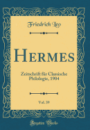 Hermes, Vol. 39: Zeitschrift Fr Classische Philologie, 1904 (Classic Reprint)