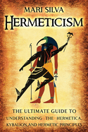 Hermeticism: The Ultimate Guide to Understanding the Hermetica, Kybalion, and Hermetic Principles