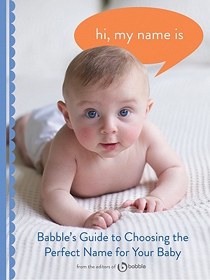 Hi, My Name Is: Babble's Guide to Choosing the Perfect Name for Your Baby - Editors of Babble Com