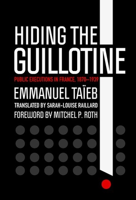 Hiding the Guillotine: Public Executions in France, 1870-1939 - Taeb, Emmanuel, and Raillard, Sarah-Louise (Translated by), and Roth, Mitchel P (Foreword by)