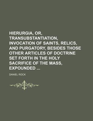 Hierurgia, Or, Transubstantiation, Invocation of Saints, Relics, and Purgatory, Besides Those Other Articles of Doctrine Set Forth in the Holy Sacrifice of the Mass, Expounded - Rock, Daniel