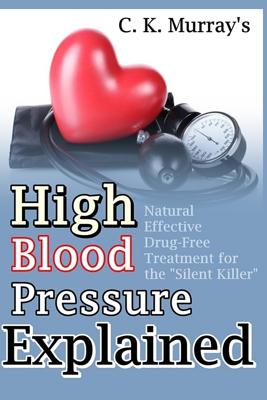 High Blood Pressure Explained: Natural, Effective, Drug-Free Treatment for the "Silent Killer" - Murray, C K