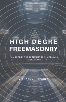 High Degree Freemasonry: A Journey Through History, Rites and Practices - Hatcher, Michael J