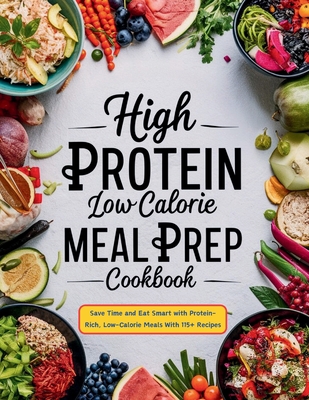 High Protein Low Calorie Meal Prep Cookbook: Save Time and Eat Smart with Protein-Rich, Low-Calorie Meals With 115+ Recipes - Robinson, Daisy