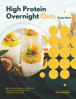 High Protein Overnight Oats Recipe Book: 80+ Delicious, Nutritious, Healthy And Protein-Packed Overnight Oats Breakfast for Every Diet - Branham, Donna