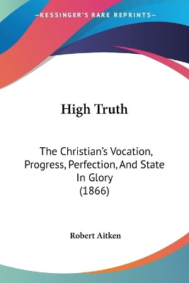 High Truth: The Christian's Vocation, Progress, Perfection, And State In Glory (1866) - Aitken, Robert