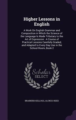 Higher Lessons in English: A Work On English Grammar and Composition in Which the Science of the Language Is Made Tributary to the Art of Expression: A Course of Practical Lessons Carefully Graded, and Adapted to Every Day Use in the School-Room, Book 2 - Kellogg, Brainerd, and Reed, Alonzo