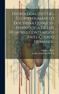 Higrologia [Sic] del Cuerpo Humano O Doctrina Quimico-Fisiologica de Los Humores Contenidos En El Cuerpo Humano...