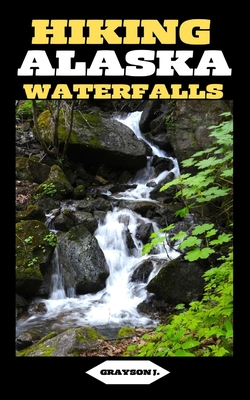 Hiking Alaska Waterfalls: Alaska's Liquid Majesty: Hiking Adventures to Stunning Waterfalls - J, Grayson