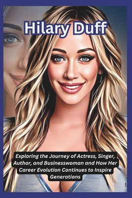 Hilary Duff: Exploring the Journey of Actress, Singer, Author, and Businesswoman and How Her Career Evolution Continues to Inspire Generations - DeLuca, Tessa