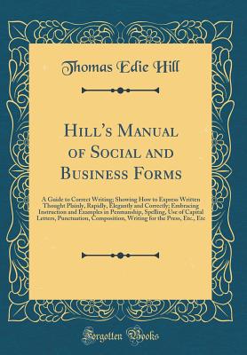 Hill's Manual of Social and Business Forms: A Guide to Correct Writing; Showing How to Express Written Thought Plainly, Rapidly, Elegantly and Correctly; Embracing Instruction and Examples in Penmanship, Spelling, Use of Capital Letters, Punctuation, Comp - Hill, Thomas Edie