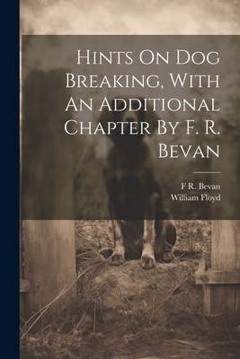 Hints On Dog Breaking, With An Additional Chapter By F. R. Bevan - (Gamekeeper ), William Floyd, and F R Bevan (Creator)