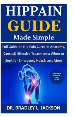 Hip Pain Guide Made Simple: Full Guide on Hip Pain Cure; Its Anatomy, Causes& Effective Treatments; When to Seek for Emergency Help& Lots More - Jackson, Bradley L, Dr.