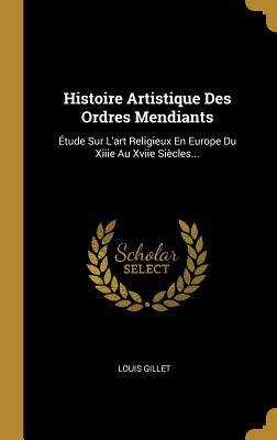 Histoire Artistique Des Ordres Mendiants: ?tude Sur l'Art Religieux En Europe Du Xiiie Au Xviie Si?cles... - Gillet, Louis