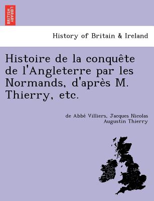 Histoire de La Conque Te de L'Angleterre Par Les Normands, D'Apre S M. Thierry, Etc. - Villiers, De Abbe, and Thierry, Jacques Nicolas Augustin