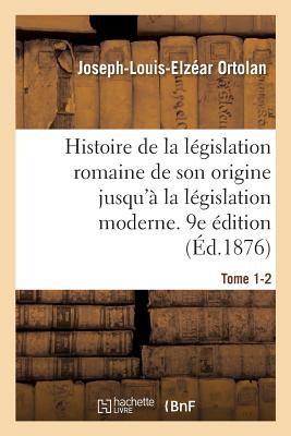 Histoire de la Lgislation Romaine Depuis Son Origine Jusqu' La Lgislation Moderne. 9e dition: Suivie d'Une Gnralisation Du Droit Romain - Ortolan, Joseph-Louis-Elzar