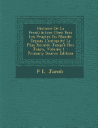 Histoire de la Prostitution Chez Tous Les Peuples Du Monde Depuis l'Antiquit? La Plus Recul?e Jusqu'? Nos Jours, Vol. 1 (Classic Reprint) - Jacob, P L