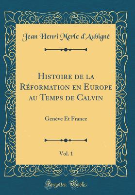 Histoire de la Rformation En Europe Au Temps de Calvin, Vol. 1: Genve Et France (Classic Reprint) - D'Aubigne, Jean Henri Merle