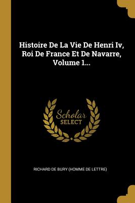 Histoire de La Vie de Henri IV, Roi de France Et de Navarre, Volume 1... - Richard de Bury (Homme de Lettre) (Creator)