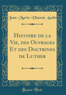 Histoire de la Vie, Des Ouvrages Et Des Doctrines de Luther (Classic Reprint)
