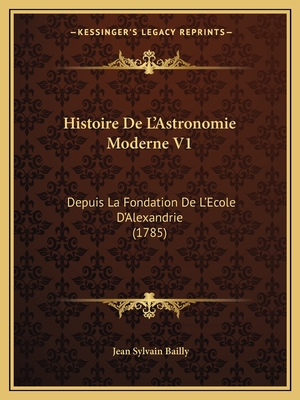 Histoire De L'Astronomie Moderne V1: Depuis La Fondation De L'Ecole D'Alexandrie (1785) - Bailly, Jean Sylvain