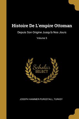 Histoire de l'Empire Ottoman: Depuis Son Origine Jusqu'? Nos Jours; Volume 5 - Hammer-Purgstall, Joseph, and Turkey (Creator)