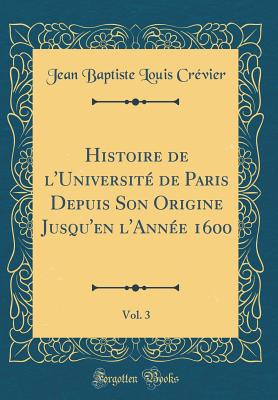 Histoire de l'Universit de Paris Depuis Son Origine Jusqu'en l'Anne 1600, Vol. 3 (Classic Reprint) - Crevier, Jean Baptiste Louis