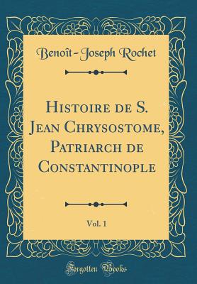 Histoire de S. Jean Chrysostome, Patriarch de Constantinople, Vol. 1 (Classic Reprint) - Rochet, Benoit-Joseph