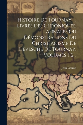 Histoire de Tournay, ... Livres Des Chroniques, Annales Ou Demonstrations Du Christianisme de L'Evesche de Tournay, Volumes 1-2... - Cousin, Jean