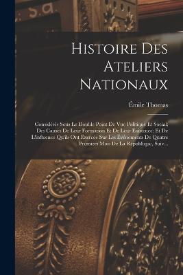 Histoire Des Ateliers Nationaux: Considrs Sous Le Double Point De Vue Politique Et Social; Des Causes De Leur Formation Et De Leur Existence; Et De L'influence Qu'ils Ont Exerce Sur Les vnements De Quatre Premiers Mois De La Rpublique, Suiv... - Thomas, mile