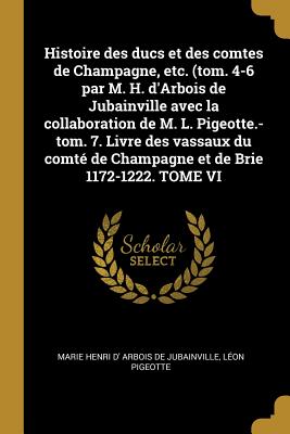 Histoire des ducs et des comtes de Champagne, etc. (tom. 4-6 par M. H. d'Arbois de Jubainville avec la collaboration de M. L. Pigeotte.-tom. 7. Livre des vassaux du comt de Champagne et de Brie 1172-1222. TOME VI - Arbois De Jubainville, Marie Henri D', and Pigeotte, Lon