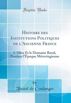 Histoire Des Institutions Politiques de l'Ancienne France: L'Alleu Et Le Domaine Rural, Pendant l'?poque M?rovingienne (Classic Reprint) - Coulanges, Fustel de