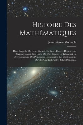 Histoire Des Mathematiques: Dans Laquelle on Rend Compte de Leurs Progres Depuis Leur Origine Jusqu'a Nos Jours; Ou L'On Expose Le Tableau & Le Developpement Des Principales Decouvertes, Les Contestations Qu'elles Ont Fait Naitre, & Les Principa... - Montucla, Jean Etienne