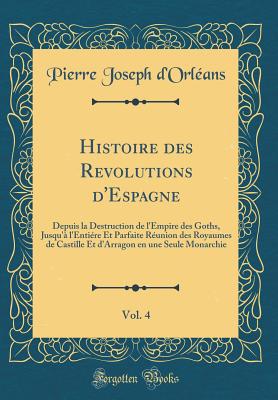 Histoire Des Revolutions d'Espagne, Vol. 4: Depuis La Destruction de l'Empire Des Goths, Jusqu' l'Entire Et Parfaite Runion Des Royaumes de Castille Et d'Arragon En Une Seule Monarchie (Classic Reprint) - D'Orleans, Pierre Joseph