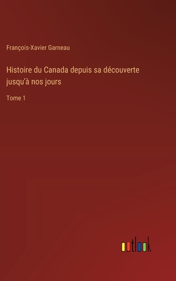 Histoire du Canada depuis sa d?couverte jusqu'? nos jours: Tome 1 - Garneau, Fran?ois-Xavier