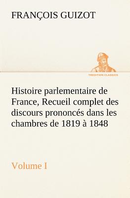 Histoire parlementaire de France, Volume I. Recueil complet des discours prononcs dans les chambres de 1819  1848 - Guizot, M (Franois)